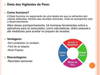  Dieta dos Vigilantes do Peso:
 Como funciona?
A Dieta funciona no seguimento de uma tabela em que os alimentos tem
valores atribuídos. Através das reuniões semanais, onde se acompanha todo
o desenvolvimento.
Além desse acompanhamento, há inúmeras ferramentas online e
aplicativos para os associados, como calculadoras, diário pessoal e
até medidores para auxiliar no preparo de receitas.
 Vantagens:
-Sem proibições no cardápio.
-Fácil de se adaptar.
-Muito Popular.
 Desvantagens:
-Reuniões semanais
 