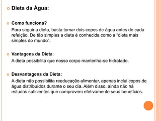  Dieta da Água:
 Como funciona?
Para seguir a dieta, basta tomar dois copos de água antes de cada
refeição. De tão simples a dieta é conhecida como a “dieta mais
simples do mundo”.
 Vantagens da Dieta:
A dieta possibilita que nosso corpo mantenha-se hidratado.
 Desvantagens da Dieta:
A dieta não possibilita reeducação alimentar, apenas inclui copos de
água distribuídos durante o seu dia. Além disso, ainda não há
estudos suficientes que comprovem efetivamente seus benefícios.
 