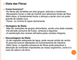  Dieta das Fibras:
 Como funciona?
-As fibras são divididas em dois grupos: solúveis e insolúveis.
-Necessário iniciar o café da manhã com alimentos fontes de fibra.
Além disso, é fundamental iniciar o almoço e jantar com um prato
grande de salada crua.
-Tomar no mínimo 8 copos diariamente
 Vantagens da Dieta:
-Não faz restrições de grupos alimentares, sendo uma dieta variada.
-Há elevado consumo de frutas, verduras e legumes.
-A substituição dos cereais refinados pelas versões integrais,
 Desvantagens da Dieta:
-A não ingestão adequada de água, pode causar prisão de ventre.
-É possível ocorrer alterações no funcionamento do intestino
-Além disso, a ingestão excessiva de fibras pode prejudicar a
absorção de nutrientes importantes ao nosso organismo, como é o
caso do cálcio e do ferro.
 