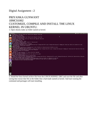 Digital Assignment : 2
PRIYANKA GUNWANT
18MCS1002
CUSTOMIZE, COMPILE AND INSTALL THE LINUX
KERNEL IN UBUNTU:
1. Open ubuntu make an folder named as kernel.
2. Install the linux kernel archive file from the LINUX KERNEL.ORG and save the file and after
saving that extract that file in the folder that u had made named as kernel. And start running the
command and packages will start installing.
 