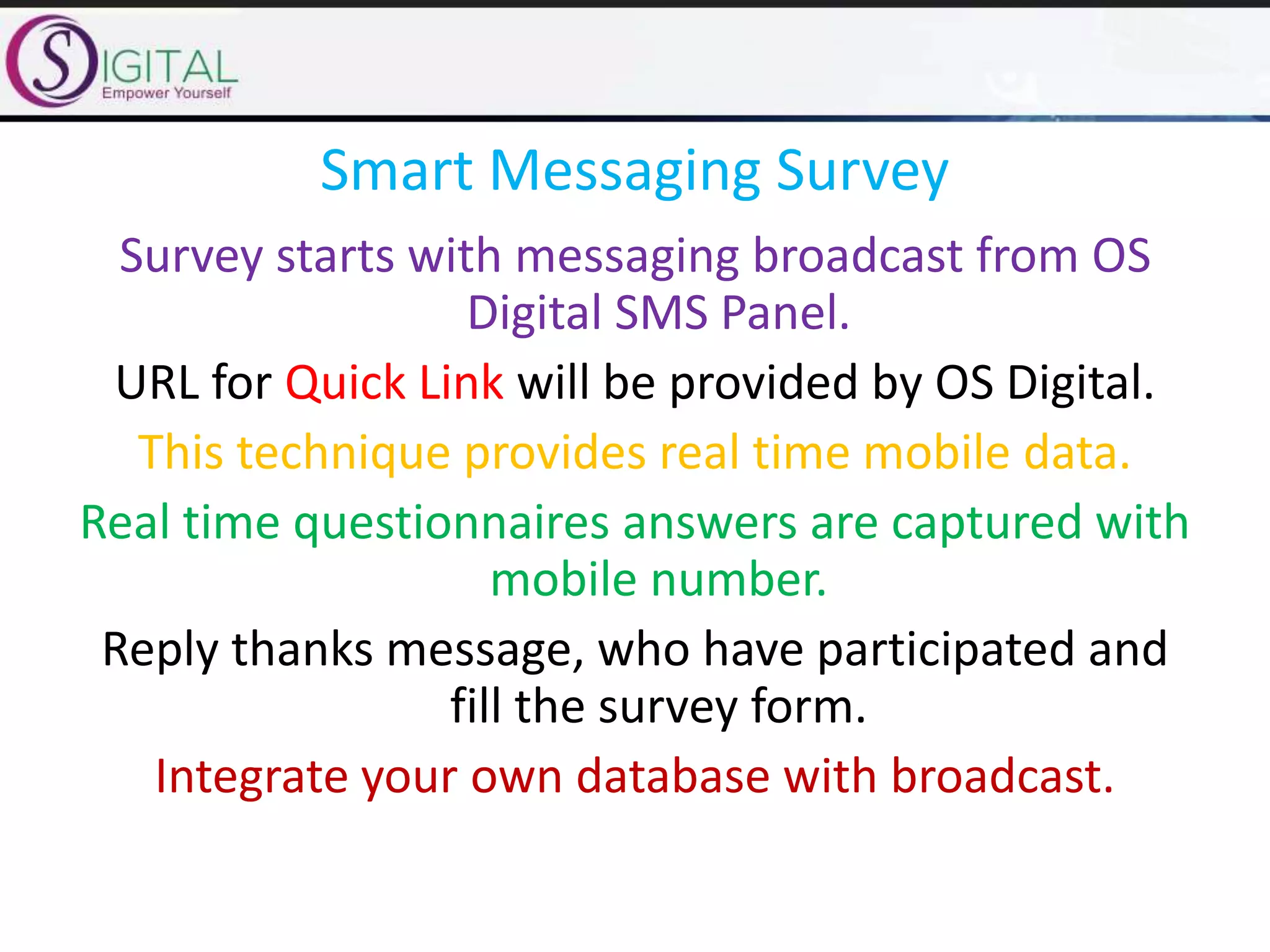 Smart Messaging Survey
Survey starts with messaging broadcast from OS
Digital SMS Panel.
URL for Quick Link will be provided by OS Digital.
This technique provides real time mobile data.
Real time questionnaires answers are captured with
mobile number.
Reply thanks message, who have participated and
fill the survey form.
Integrate your own database with broadcast.
 