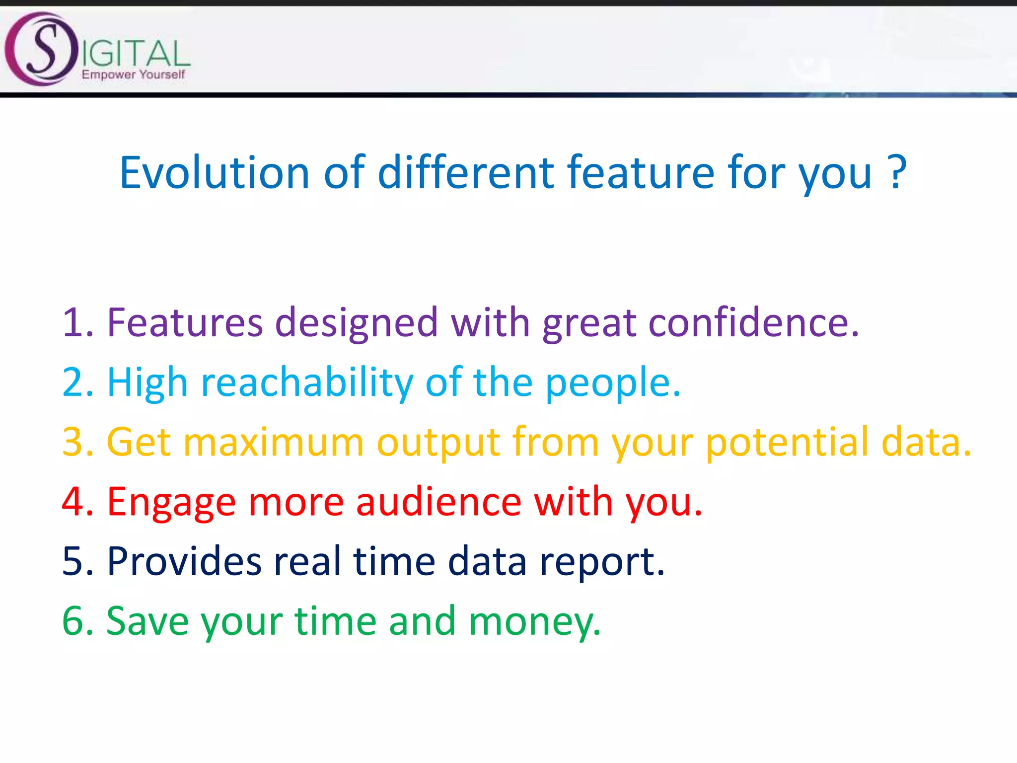Evolution of different feature for you ?
1. Features designed with great confidence.
2. High reachability of the people.
3. Get maximum output from your potential data.
4. Engage more audience with you.
5. Provides real time data report.
6. Save your time and money.
 