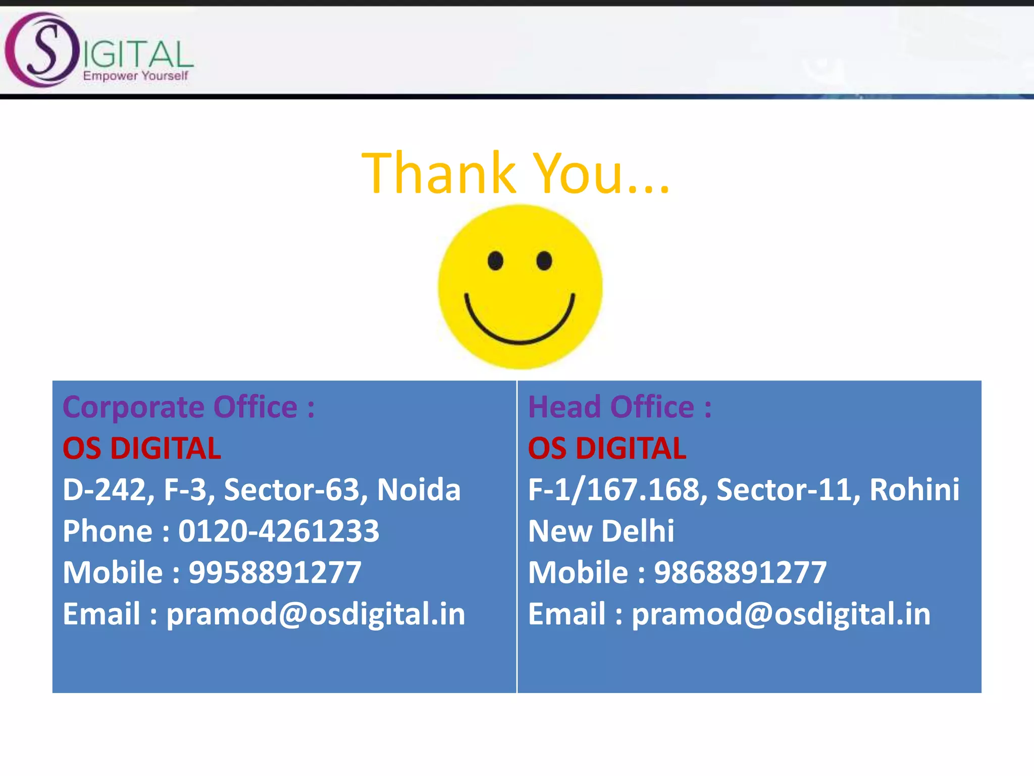 Thank You...
Corporate Office :
OS DIGITAL
D-242, F-3, Sector-63, Noida
Phone : 0120-4261233
Mobile : 9958891277
Email : pramod@osdigital.in
Head Office :
OS DIGITAL
F-1/167.168, Sector-11, Rohini
New Delhi
Mobile : 9868891277
Email : pramod@osdigital.in
 