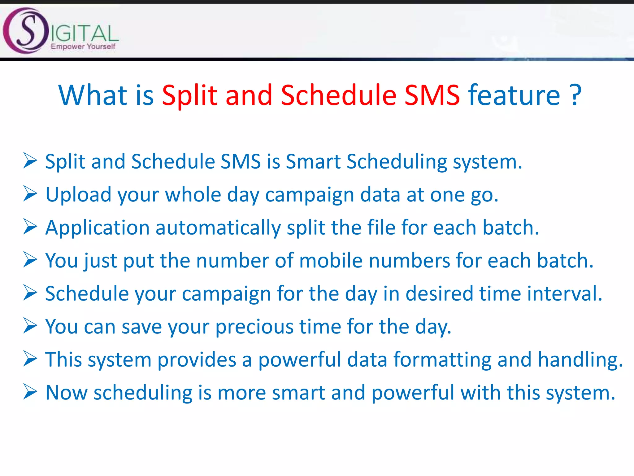 What is Split and Schedule SMS feature ?
 Split and Schedule SMS is Smart Scheduling system.
 Upload your whole day campaign data at one go.
 Application automatically split the file for each batch.
 You just put the number of mobile numbers for each batch.
 Schedule your campaign for the day in desired time interval.
 You can save your precious time for the day.
 This system provides a powerful data formatting and handling.
 Now scheduling is more smart and powerful with this system.
 