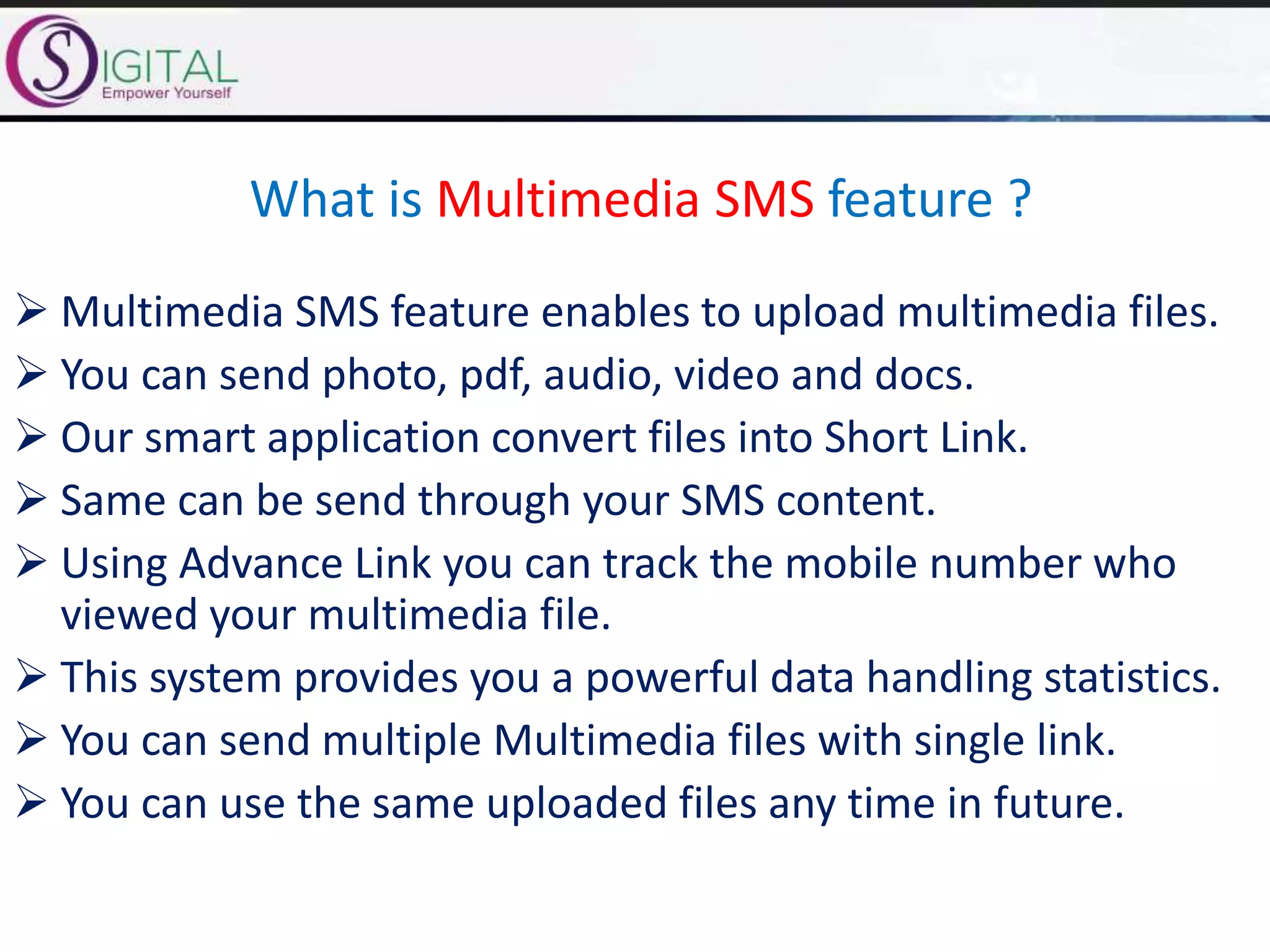 What is Multimedia SMS feature ?
 Multimedia SMS feature enables to upload multimedia files.
 You can send photo, pdf, audio, video and docs.
 Our smart application convert files into Short Link.
 Same can be send through your SMS content.
 Using Advance Link you can track the mobile number who
viewed your multimedia file.
 This system provides you a powerful data handling statistics.
 You can send multiple Multimedia files with single link.
 You can use the same uploaded files any time in future.
 