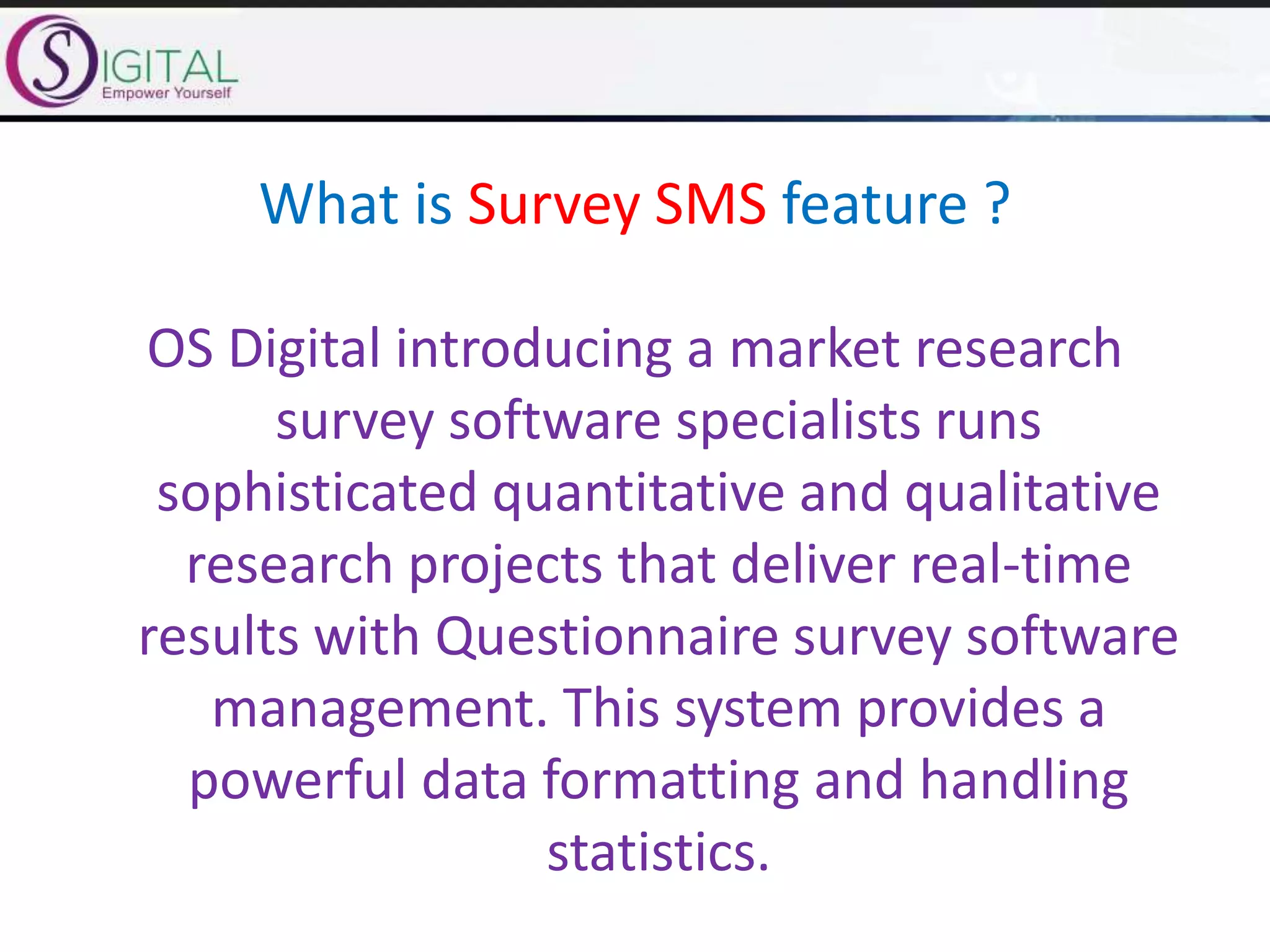 What is Survey SMS feature ?
OS Digital introducing a market research
survey software specialists runs
sophisticated quantitative and qualitative
research projects that deliver real-time
results with Questionnaire survey software
management. This system provides a
powerful data formatting and handling
statistics.
 