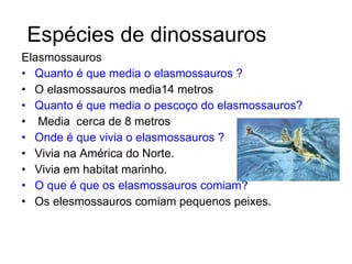 Elasmossauros Quanto é que media o elasmossauros ? O elasmossauros media14 metros Quanto é que media o pescoço do elasmossauros? Media  cerca de 8 metros  Onde é que vivia o elasmossauros ?   Vivia na América do Norte. Vivia em habitat marinho.  O que é que os elasmossauros comiam? Os elesmossauros comiam pequenos peixes. Espécies de dinossauros 