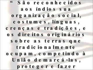 Assim reza, portanto, o  caput  do seu artigo 231:   “ São reconhecidos aos índios sua organização social, costumes, línguas, crenças e tradições, e os direitos originários sobre as terras que tradicionalmente ocupam, competindo à União demarcá-las, proteger e fazer respeitar todos os seus bens” . 