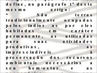 Vale ressaltar que o texto em vigor eleva à categoria constitucional o próprio conceito de terras indígenas, que assim se define, no parágrafo 1º deste mesmo artigo:  “ São terras tradicionalmente ocupadas pelos índios as por eles habitadas em caráter permanente, as utilizadas para suas atividades produtivas, as imprescindíveis à preservação dos recursos ambientais necessários a seu bem-estar e as necessárias a sua reprodução física e cultural, segundo seus usos, costumes e tradições”. 
