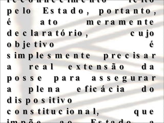 A demarcação de uma terra indígena, fruto do reconhecimento feito pelo Estado, portanto, é ato meramente declaratório, cujo objetivo é simplesmente precisar a real extensão da posse para assegurar a plena eficácia do dispositivo constitucional, que impõe ao Estado a obrigação de protegê-la. 