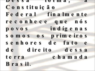 Dessa forma, a Constituição Federal finalmente reconhece que nós povos indígenas somos os primeiros senhores de fato e de direito dessa terra chamada Brasil. 