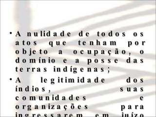 A nulidade de todos os atos que tenham por objeto a ocupação, o domínio e a posse das terras indígenas; A legitimidade dos índios, suas comunidades e organizações para ingressarem em juízo em defesa de seus direitos e interesses. 