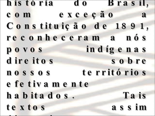 Todas as Constituições da era Republicana da história do Brasil, com exceção a Constituição de 1891, reconheceram a nós povos indígenas direitos sobre nossos territórios efetivamente habitados. Tais textos assim dispunham, literalmente, sobre o assunto:  