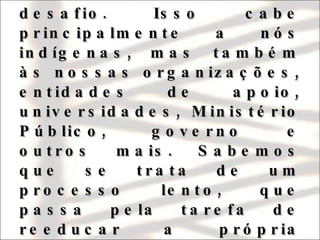 Assegurar plena efetividade ao texto constitucional é o nosso desafio. Isso cabe principalmente a nós indígenas, mas também às nossas organizações, entidades de apoio, universidades, Ministério Público, governo e outros mais. Sabemos que se trata de um processo lento, que passa pela tarefa de reeducar a própria sociedade nacional e seus mais diversos componentes. 