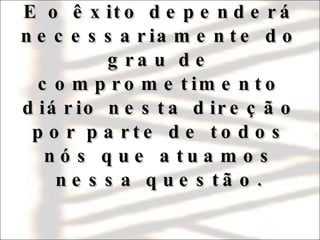   E o êxito dependerá necessariamente do grau de comprometimento diário nesta direção por parte de todos nós que atuamos nessa questão.   