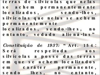 Constituição de 1934:  “Art. 129: Será respeitada a posse de terras de silvícolas que nelas se achem permanentemente localizados, sendo-lhes, silvícolas que nelas se achem permanentemente localizados, sendo-lhes, no entanto, vedado aliená-las”   Constituição de 1937:  “Art. 154: Será respeitada aos silvícolas a posse das terras em que se achem localizados em caráter permanente, sendo lhes, no entanto, vedado aliená-las” 