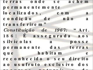 Constituição de 1946: “ Art. 216: Será respeitada aos silvícolas a posse das terras onde se achem permanentemente localizados, com a condição de não a transferirem”  Constituição de 1967:  “Art. 186: É assegurada aos silvícolas a posse permanente das terras que habitam e reconhecido o seu direito ao usufruto exclusivo dos recursos naturais e de todas as utilidades nelas existentes” 
