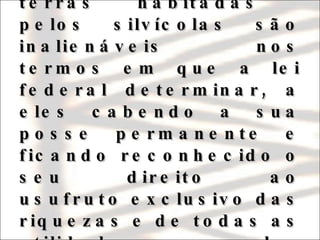 Emenda Constitucional no. 1/69:  “ Art. 198: As terras habitadas  pelos silvícolas são inalienáveis nos termos em que a lei federal determinar, a eles cabendo a sua posse permanente e ficando reconhecido o seu direito ao usufruto exclusivo das riquezas e de todas as utilidades nelas existentes” 