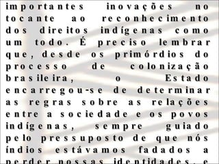 A Constituição Federal de 1988, no entanto, além do reconhecimento aos direitos territoriais, trouxe importantes inovações no tocante ao reconhecimento dos direitos indígenas como um todo. É preciso lembrar que, desde os primórdios do processo de colonização brasileira, o Estado encarregou-se de determinar as regras sobre as relações entre a sociedade e os povos indígenas, sempre guiado pelo pressuposto de que nós índios estávamos fadados a perder nossas identidades, e iríamos nos transformar em membros regulares da sociedade nacional. 