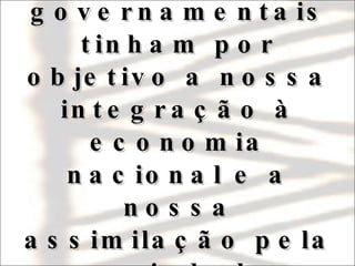 Portanto, todas as políticas governamentais tinham por objetivo a nossa integração à economia nacional e a nossa assimilação pela sociedade envolvente. 