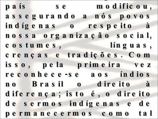Foi somente com a Constituição de 1988 que a visão limitada vigente no país se modificou, assegurando a nós povos indígenas o respeito à nossa organização social, costumes, línguas, crenças e tradições. Com isso, pela primeira vez reconhece-se aos índios no Brasil o direito à diferença; isto é, o direito de sermos indígenas e de permanecermos como tal indefinidamente. 