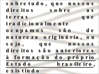 A Constituição de 1988 inovou em todos os sentidos, estabelecendo, sobretudo, que nossos direitos sobre as terras que tradicionalmente ocupamos são de natureza originária, ou seja, que nossos direitos são  anteriores à formação do próprio Estado brasileiro , existindo independentemente de qualquer reconhecimento oficial.  