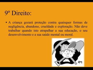 9º Direito:
 A criança gozará proteção contra quaisquer formas de
 negligência, abandono, crueldade e exploração. Não deve
 trabalhar quando isto atrapalhar a sua educação, o seu
 desenvolvimento e a sua saúde mental ou moral.
 