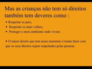 Mas as crianças não tem só direitos
também tem deveres como :
 Respeitar os pais;
 Respeitar os mais velhos;
 Proteger o meio ambiente onde vivem.


 O maior direito que tem neste momento é tentar fazer com
que os seus direitos sejam respeitados pelas pessoas.
 