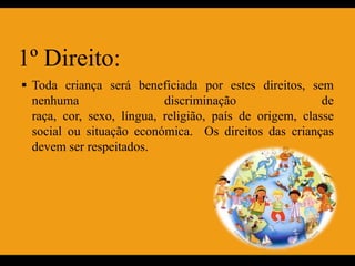1º Direito:
 Toda criança será beneficiada por estes direitos, sem
 nenhuma                  discriminação                 de
 raça, cor, sexo, língua, religião, país de origem, classe
 social ou situação económica. Os direitos das crianças
 devem ser respeitados.
 