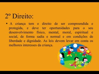 2º Direito:
 A criança tem o direito de ser compreendida e
  protegida, e deve ter oportunidades para o seu
  desenvolvimento físico, mental, moral, espiritual e
  social, de forma sadia e normal e em condições de
  liberdade e dignidade. As leis devem levar em conta os
  melhores interesses da criança.
 