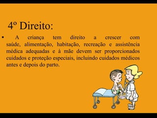 4º Direito:
       A criança        tem   direito     a   crescer   com
    saúde, alimentação, habitação, recreação e assistência
    médica adequadas e à mãe devem ser proporcionados
    cuidados e proteção especiais, incluindo cuidados médicos
    antes e depois do parto.
 
