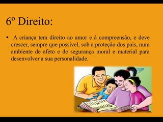 6º Direito:
 A criança tem direito ao amor e à compreensão, e deve
 crescer, sempre que possível, sob a proteção dos pais, num
 ambiente de afeto e de segurança moral e material para
 desenvolver a sua personalidade.
 