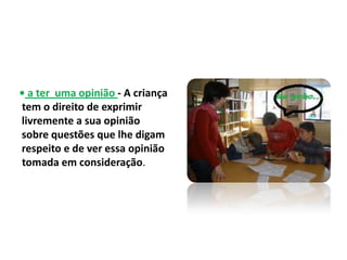 • a ter uma opinião - A criança
tem o direito de exprimir
livremente a sua opinião
sobre questões que lhe digam
respeito e de ver essa opinião
tomada em consideração.
 