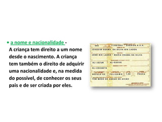 • a nome e nacionalidade -
 A criança tem direito a um nome
 desde o nascimento. A criança
 tem também o direito de adquirir
 uma nacionalidade e, na medida
 do possível, de conhecer os seus
 pais e de ser criada por eles.
 