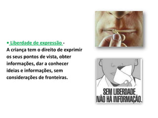 • Liberdade de expressão -
A criança tem o direito de exprimir
os seus pontos de vista, obter
informações, dar a conhecer
ideias e informações, sem
considerações de fronteiras.
 