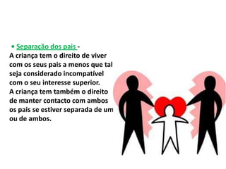 • Separação dos pais -
A criança tem o direito de viver
com os seus pais a menos que tal
seja considerado incompatível
com o seu interesse superior.
A criança tem também o direito
de manter contacto com ambos
os pais se estiver separada de um
ou de ambos.
 