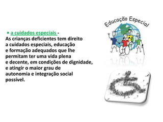 • a cuidados especiais -
As crianças deficientes tem direito
a cuidados especiais, educação
e formação adequados que lhe
permitam ter uma vida plena
e decente, em condições de dignidade,
e atingir o maior grau de
autonomia e integração social
possível.
 