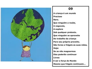 09
A criança é um mundo
Precioso
Raro.
Que ninguém a roube,
A negoceie,
A explore
Sob qualquer pretexto.
Que ninguém se aproveite
Do trabalho da criança
Para seu próprio proveito.
São livres e frágeis as suas mãos,
Hoje:
Se as não magoarmos
Elas poderão continuar
Livres
E ser a força do Mundo
Mesmo que frágeis continuem…
 