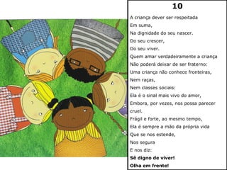10
A criança dever ser respeitada
Em suma,
Na dignidade do seu nascer.
Do seu crescer,
Do seu viver.
Quem amar verdadeiramente a criança
Não poderá deixar de ser fraterno:
Uma criança não conhece fronteiras,
Nem raças,
Nem classes sociais:
Ela é o sinal mais vivo do amor,
Embora, por vezes, nos possa parecer
cruel.
Frágil e forte, ao mesmo tempo,
Ela é sempre a mão da própria vida
Que se nos estende,
Nos segura
E nos diz:
Sê digno de viver!
Olha em frente!
 