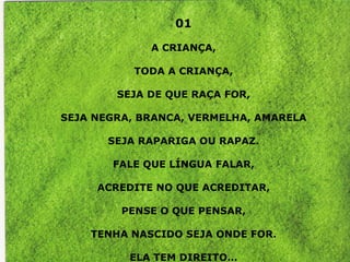 01

             A CRIANÇA,

           TODA A CRIANÇA,

        SEJA DE QUE RAÇA FOR,

SEJA NEGRA, BRANCA, VERMELHA, AMARELA

       SEJA RAPARIGA OU RAPAZ.

       FALE QUE LÍNGUA FALAR,

     ACREDITE NO QUE ACREDITAR,

         PENSE O QUE PENSAR,

    TENHA NASCIDO SEJA ONDE FOR.

          ELA TEM DIREITO…
 