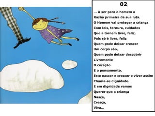 02
… A ser para o homem a
Razão primeira da sua luta.
O Homem vai proteger a criança
Com leis, ternura, cuidados
Que a tornem livre, feliz,
Pois só é livre, feliz
Quem pode deixar crescer
Um corpo são,
Quem pode deixar descobrir
Livremente
O coração
E o pensamento.
Este nascer e crescer e viver assim
Chama-se dignidade.
E em dignidade vamos
Querer que a criança
Nasça,
Cresça,
Viva…
 