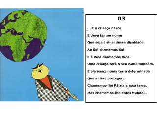 03
… E a criança nasce

E deve ter um nome

Que seja o sinal dessa dignidade.

Ao Sol chamamos Sol

E à Vida chamamos Vida.

Uma criança terá o seu nome também.

E ela nasce numa terra determinada

Que a deve proteger.

Chamemos-lhe Pátria a essa terra,

Mas chamemos-lhe antes Mundo…
 