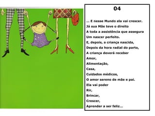 04

… E nesse Mundo ela vai crescer.
Já sua Mãe teve o direito
A toda a assistência que assegura
Um nascer perfeito.
E, depois, a criança nascida,
Depois da hora radial do parto,
A criança deverá receber
Amor,
Alimentação,
Casa,
Cuidados médicos,
O amor sereno de mãe e pai.
Ela vai poder
Rir,
Brincar,
Crescer,
Aprender a ser feliz…
 