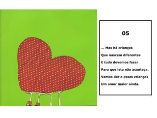 05

… Mas há crianças

Que nascem diferentes

E tudo devemos fazer

Para que isto não aconteça.

Vamos dar a essas crianças

Um amor maior ainda.
 