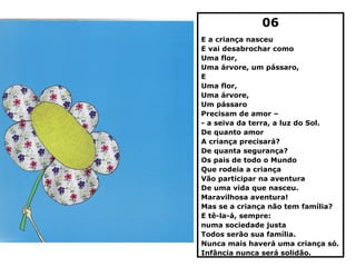 06
E a criança nasceu
E vai desabrochar como
Uma flor,
Uma árvore, um pássaro,
E
Uma flor,
Uma árvore,
Um pássaro
Precisam de amor –
- a seiva da terra, a luz do Sol.
De quanto amor
A criança precisará?
De quanta segurança?
Os pais de todo o Mundo
Que rodeia a criança
Vão participar na aventura
De uma vida que nasceu.
Maravilhosa aventura!
Mas se a criança não tem família?
E tê-la-á, sempre:
numa sociedade justa
Todos serão sua família.
Nunca mais haverá uma criança só.
Infância nunca será solidão.
 