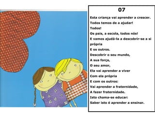 07
Esta criança vai aprender a crescer.
Todos temos de a ajudar!
Todos!
Os pais, a escola, todos nós!
E vamos ajudá-la a descobrir-se a si
própria
E os outros.
Descobrir o seu mundo,
A sua força,
O seu amor,
Ela vai aprender a viver
Com ela própria
E com os outros:
Vai aprender a fraternidade,
A fazer fraternidade.
Isto chama-se educar:
Saber isto é aprender a ensinar.
 