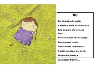 08
Em situação de perigo

A criança, mais do que nunca,

Está sempre em primeiro
lugar…

Será o Sol que não se apaga

Com o nosso medo,

Com a nossa indiferença:

A criança apaga, por si só,

Medo e indiferença

das nossas frontes …
 