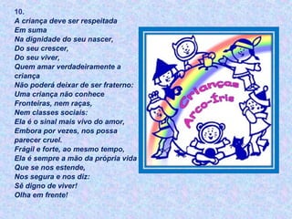 10.
A criança deve ser respeitada
Em suma
Na dignidade do seu nascer,
Do seu crescer,
Do seu viver,
Quem amar verdadeiramente a
criança
Não poderá deixar de ser fraterno:
Uma criança não conhece
Fronteiras, nem raças,
Nem classes sociais:
Ela é o sinal mais vivo do amor,
Embora por vezes, nos possa
parecer cruel.
Frágil e forte, ao mesmo tempo,
Ela é sempre a mão da própria vida
Que se nos estende,
Nos segura e nos diz:
Sê digno de viver!
Olha em frente!
 