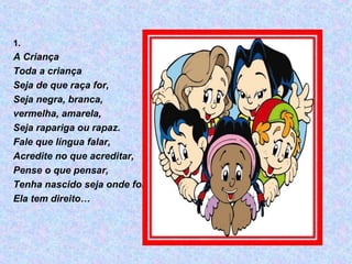 1.
A Criança
Toda a criança
Seja de que raça for,
Seja negra, branca,
vermelha, amarela,
Seja rapariga ou rapaz.
Fale que língua falar,
Acredite no que acreditar,
Pense o que pensar,
Tenha nascido seja onde for,
Ela tem direito…
 