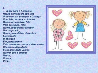 2.
… A ser para o homem a
Razão primeira da sua luta
O homem vai proteger a Criança
Com leis, ternura, cuidados
Que a tornem livre, feliz
Pois só é livre, feliz,
Quem pode deixar crescer
Um corpo são,
Quem pode deixar descobrir
Livremente
O coração
E o pensamento.
Este nascer e crescer e viver assim
Chama-se dignidade.
E em dignidade vamos
Querer que a criança
Nasça,
Cresça,
Viva…
 